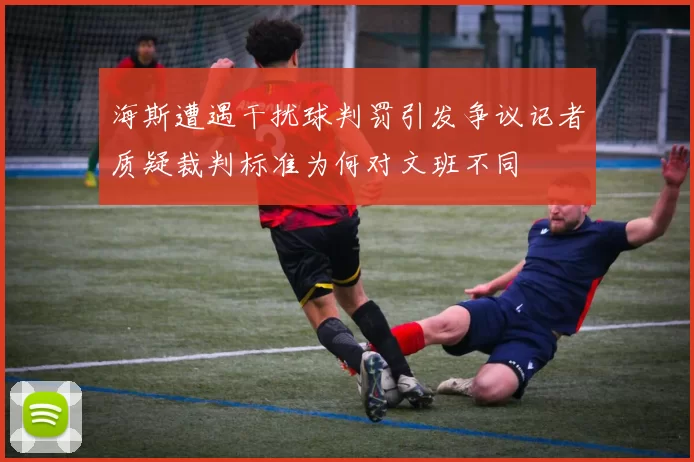 海斯遭遇干扰球判罚引发争议记者质疑裁判标准为何对文班不同