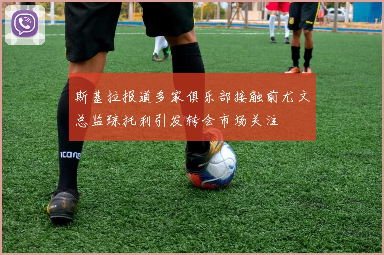斯基拉报道多家俱乐部接触前尤文总监琼托利引发转会市场关注