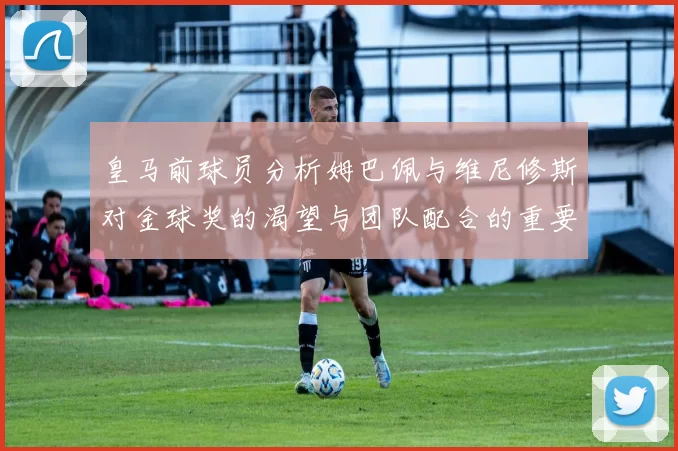 皇马前球员分析姆巴佩与维尼修斯对金球奖的渴望与团队配合的重要性
