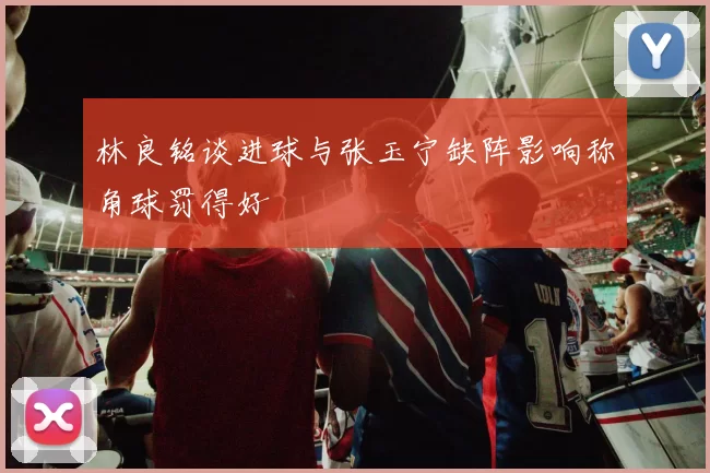 林良铭谈进球与张玉宁缺阵影响称角球罚得好