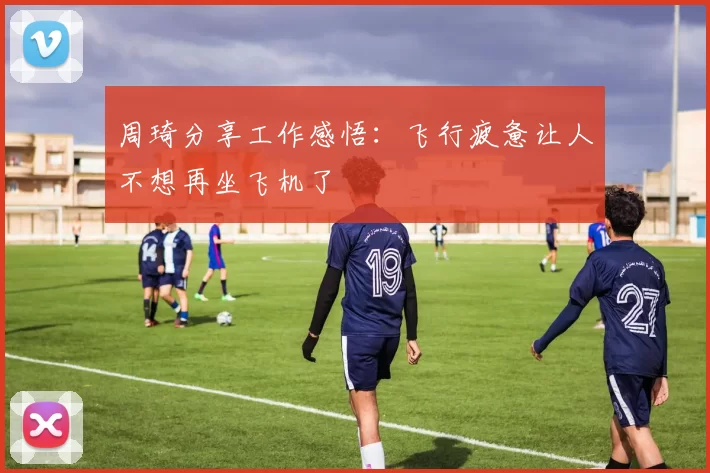 周琦分享工作感悟：飞行疲惫让人不想再坐飞机了