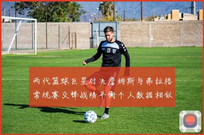 两代篮球巨星对决詹姆斯与弗拉格常规赛交锋战绩平衡个人数据相似