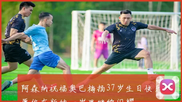 阿森纳祝福奥巴梅扬37岁生日快乐愿你在新的一岁里继续闪耀