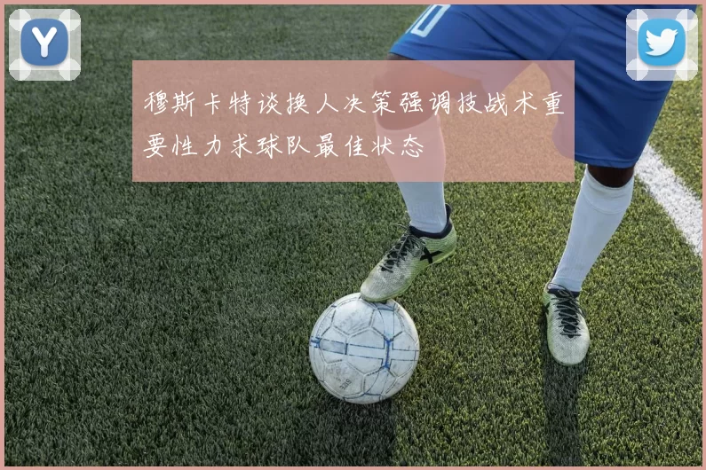 穆斯卡特谈换人决策强调技战术重要性力求球队最佳状态
