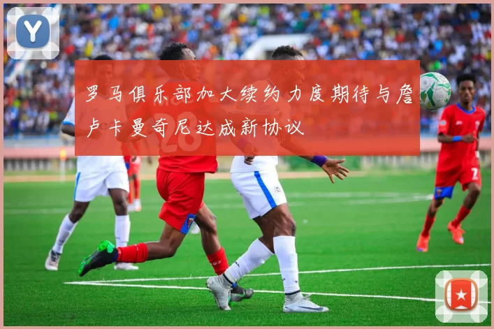 罗马俱乐部加大续约力度期待与詹卢卡曼奇尼达成新协议