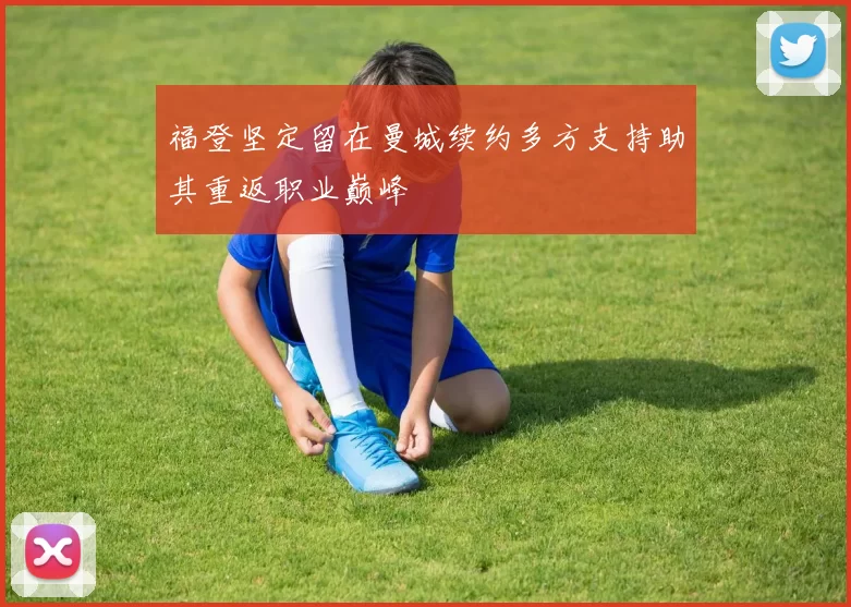 福登坚定留在曼城续约多方支持助其重返职业巅峰