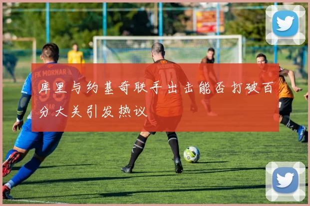 库里与约基奇联手出击能否打破百分大关引发热议