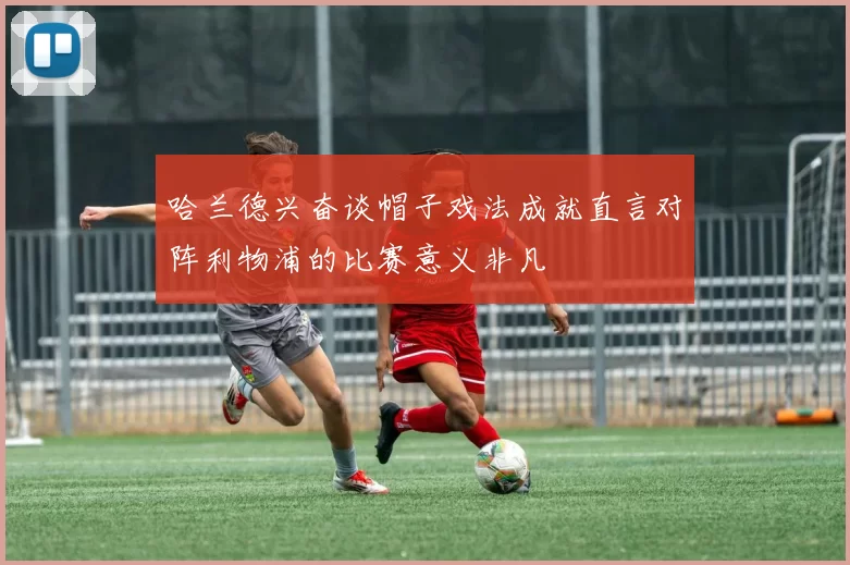 哈兰德兴奋谈帽子戏法成就直言对阵利物浦的比赛意义非凡
