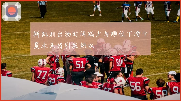 斯凯利出场时间减少与顺位下滑今夏未来将引发热议