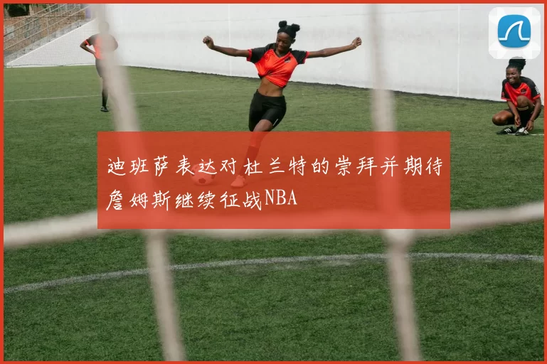 迪班萨表达对杜兰特的崇拜并期待詹姆斯继续征战NBA