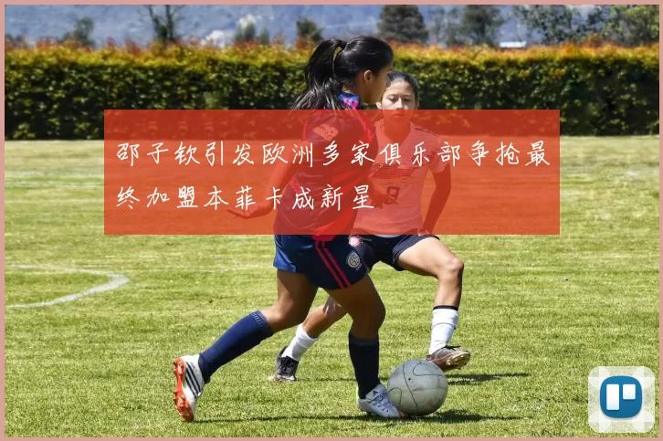 邵子钦引发欧洲多家俱乐部争抢最终加盟本菲卡成新星