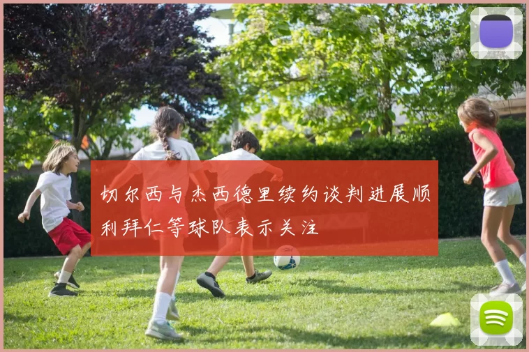 切尔西与杰西德里续约谈判进展顺利拜仁等球队表示关注