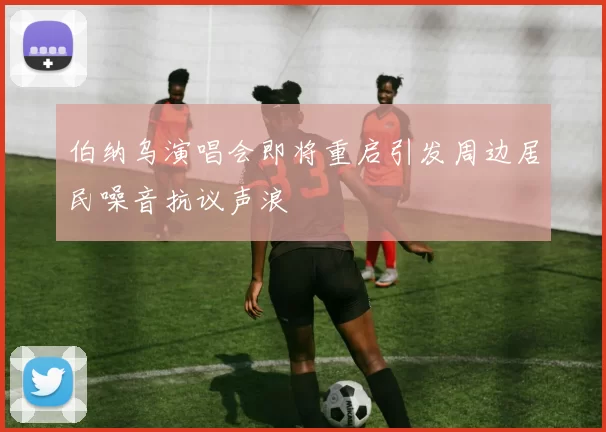 伯纳乌演唱会即将重启引发周边居民噪音抗议声浪