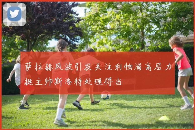 萨拉赫风波引发关注利物浦高层力挺主帅斯洛特处理得当