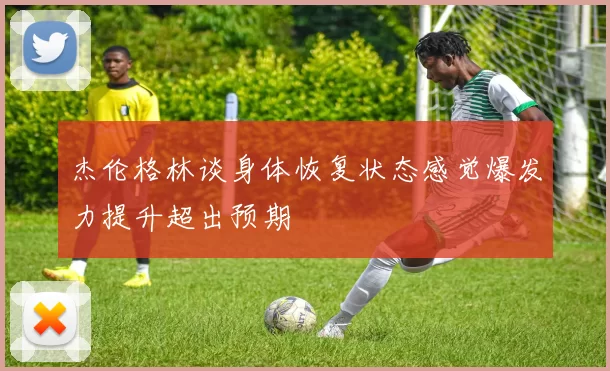 杰伦格林谈身体恢复状态感觉爆发力提升超出预期