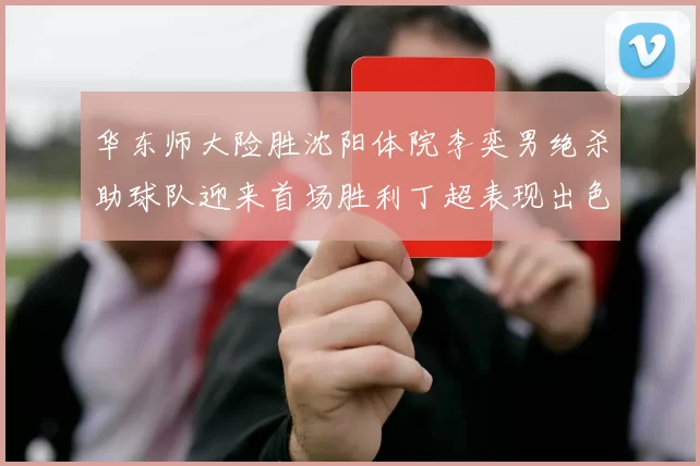 华东师大险胜沈阳体院李奕男绝杀助球队迎来首场胜利丁超表现出色贡献21分5断