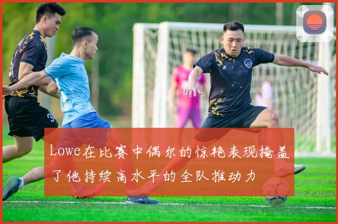 Lowe在比赛中偶尔的惊艳表现掩盖了他持续高水平的全队推动力